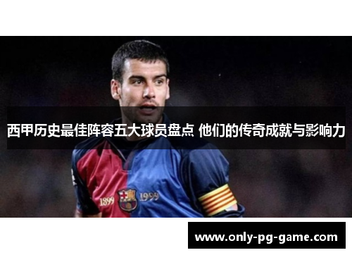 西甲历史最佳阵容五大球员盘点 他们的传奇成就与影响力